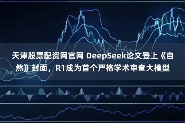 天津股票配资网官网 DeepSeek论文登上《自然》封面，R1成为首个严格学术审查大模型
