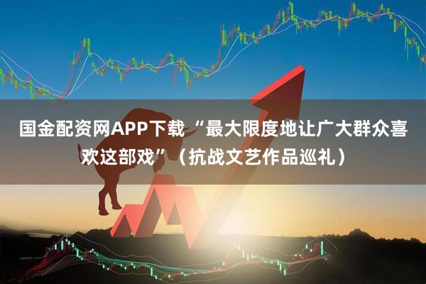 国金配资网APP下载 “最大限度地让广大群众喜欢这部戏”（抗战文艺作品巡礼）