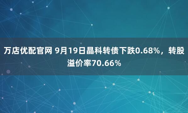 万店优配官网 9月19日晶科转债下跌0.68%，转股溢价率70.66%