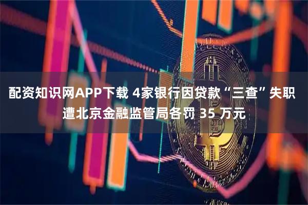 配资知识网APP下载 4家银行因贷款“三查”失职 遭北京金融监管局各罚 35 万元