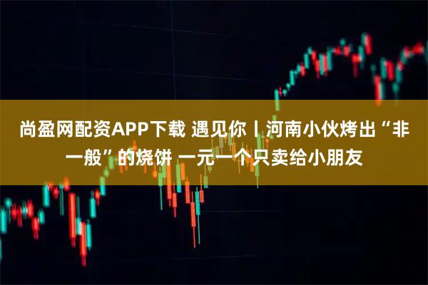 尚盈网配资APP下载 遇见你丨河南小伙烤出“非一般”的烧饼 一元一个只卖给小朋友