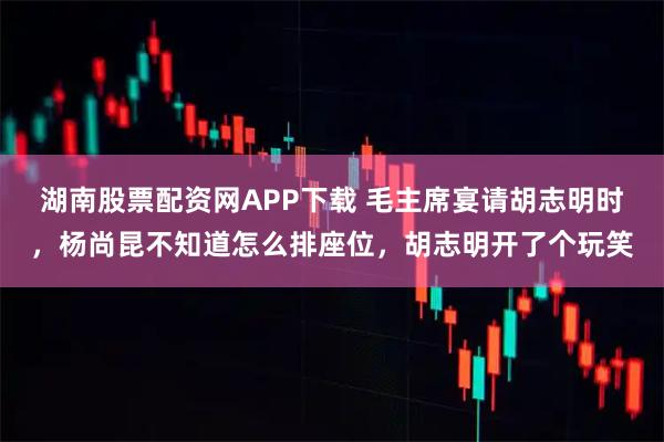 湖南股票配资网APP下载 毛主席宴请胡志明时,杨尚昆不知道怎么排座位,胡志明开了个玩笑