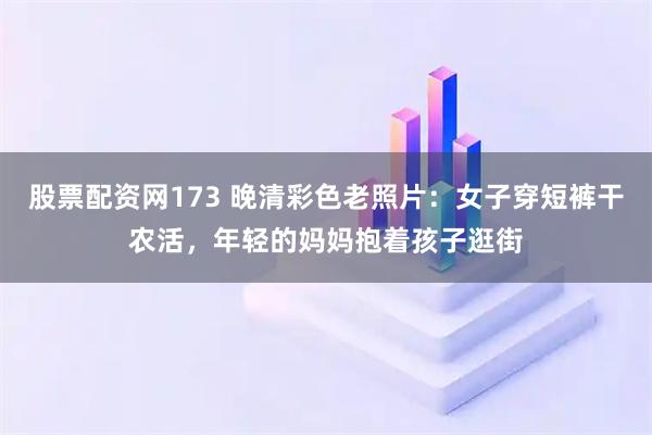 股票配资网173 晚清彩色老照片：女子穿短裤干农活，年轻的妈妈抱着孩子逛街