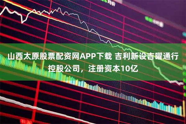 山西太原股票配资网APP下载 吉利新设吉曜通行控股公司，注册资本10亿