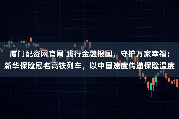厦门配资网官网 践行金融报国，守护万家幸福：新华保险冠名高铁列车，以中国速度传递保险温度