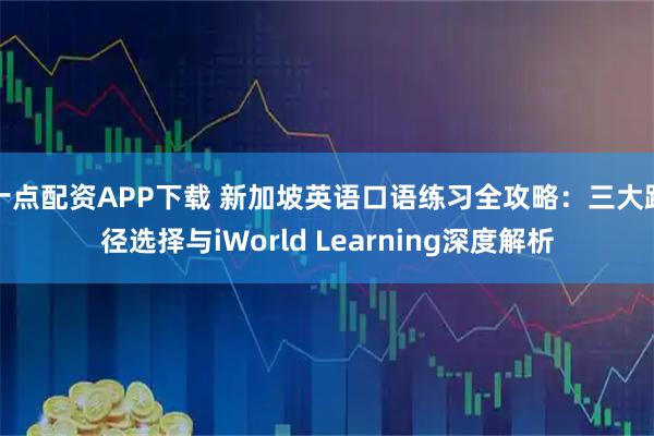 十点配资APP下载 新加坡英语口语练习全攻略：三大路径选择与iWorld Learning深度解析