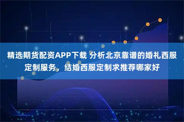 精选期货配资APP下载 分析北京靠谱的婚礼西服定制服务，结婚西服定制求推荐哪家好