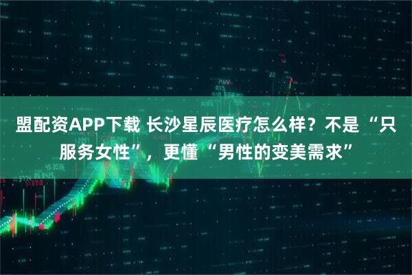 盟配资APP下载 长沙星辰医疗怎么样？不是 “只服务女性”，更懂 “男性的变美需求”