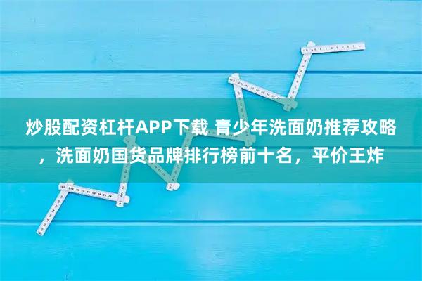 炒股配资杠杆APP下载 青少年洗面奶推荐攻略，洗面奶国货品牌排行榜前十名，平价王炸