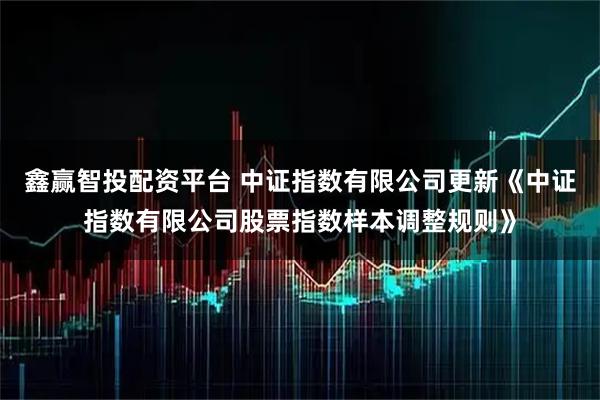 鑫赢智投配资平台 中证指数有限公司更新《中证指数有限公司股票指数样本调整规则》