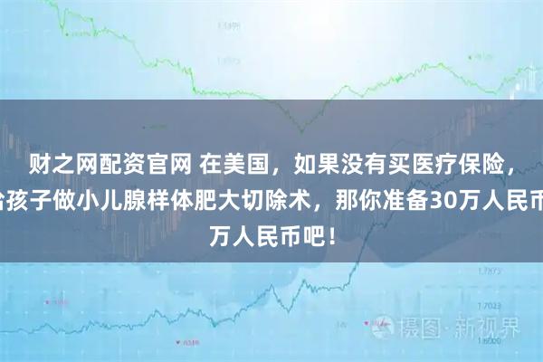财之网配资官网 在美国，如果没有买医疗保险，要给孩子做小儿腺样体肥大切除术，那你准备30万人民币吧！