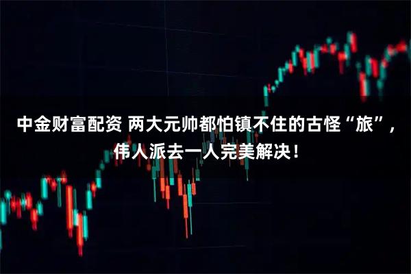 中金财富配资 两大元帅都怕镇不住的古怪“旅”，伟人派去一人完美解决！