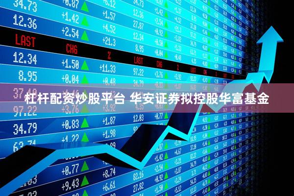 杠杆配资炒股平台 华安证券拟控股华富基金