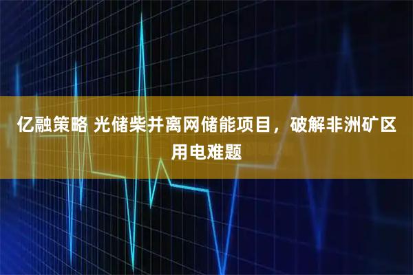 亿融策略 光储柴并离网储能项目，破解非洲矿区用电难题