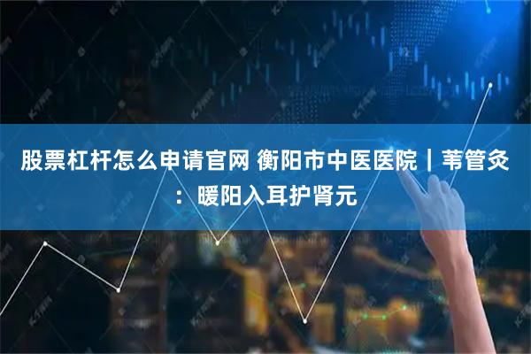 股票杠杆怎么申请官网 衡阳市中医医院｜苇管灸：暖阳入耳护肾元