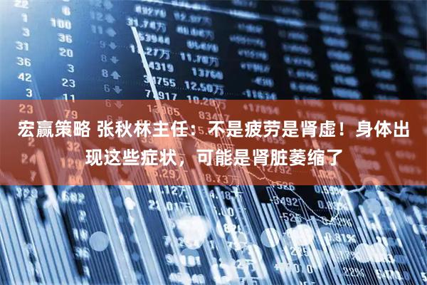 宏赢策略 张秋林主任：不是疲劳是肾虚！身体出现这些症状，可能是肾脏萎缩了