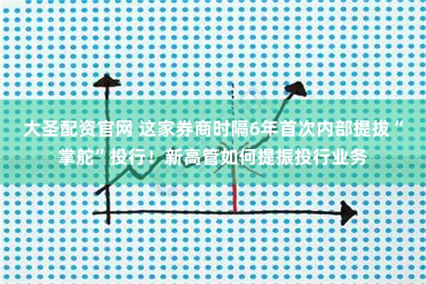 大圣配资官网 这家券商时隔6年首次内部提拔“掌舵”投行！新高管如何提振投行业务