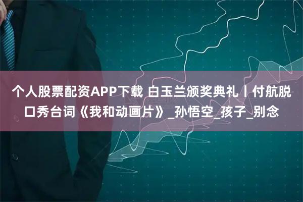 个人股票配资APP下载 白玉兰颁奖典礼丨付航脱口秀台词《我和动画片》_孙悟空_孩子_别念