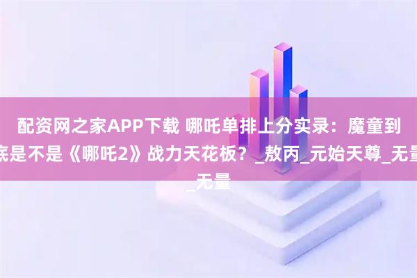 配资网之家APP下载 哪吒单排上分实录：魔童到底是不是《哪吒2》战力天花板？_敖丙_元始天尊_无量