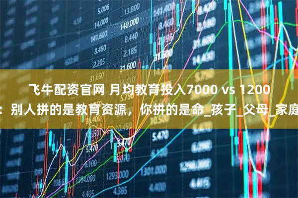 飞牛配资官网 月均教育投入7000 vs 1200：别人拼的是教育资源，你拼的是命_孩子_父母_家庭