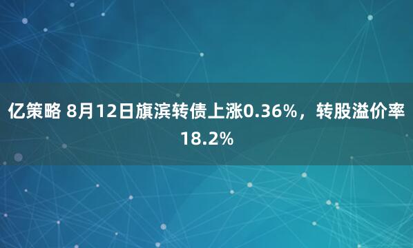 亿策略 8月12日旗滨转债上涨0.36%,转股溢价率18.2%