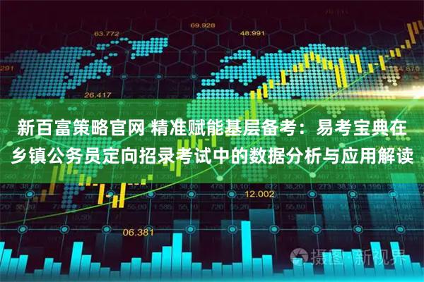 新百富策略官网 精准赋能基层备考：易考宝典在乡镇公务员定向招录考试中的数据分析与应用解读
