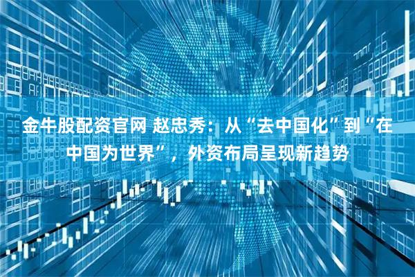 金牛股配资官网 赵忠秀：从“去中国化”到“在中国为世界”，外资布局呈现新趋势