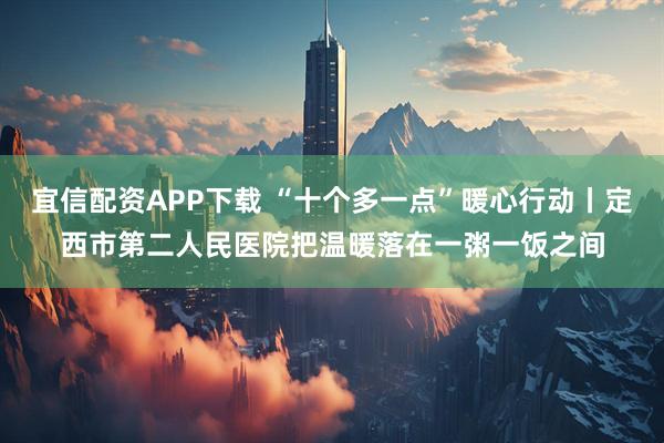 宜信配资APP下载 “十个多一点”暖心行动丨定西市第二人民医院把温暖落在一粥一饭之间