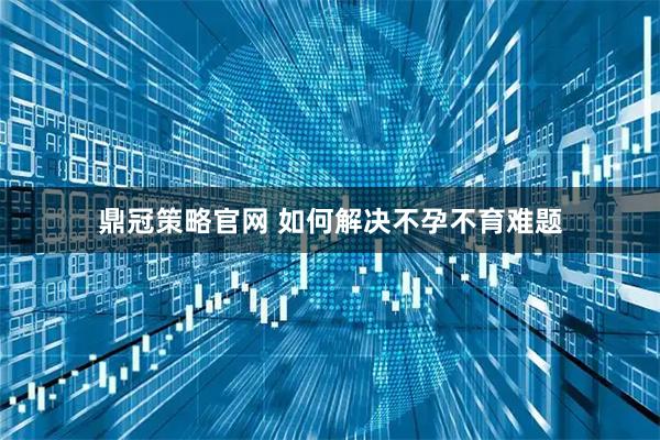 鼎冠策略官网 如何解决不孕不育难题